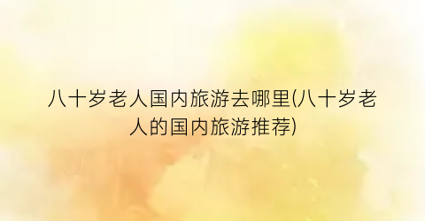 八十岁老人国内旅游去哪里(八十岁老人的国内旅游推荐)