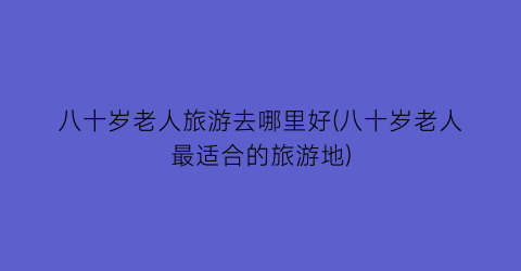 八十岁老人旅游去哪里好(八十岁老人最适合的旅游地)