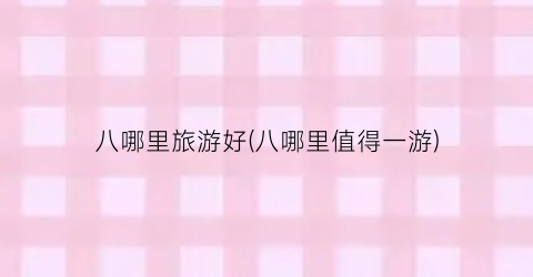 八哪里旅游好(八哪里值得一游)