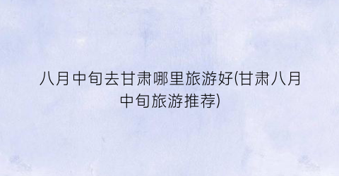 八月中旬去甘肃哪里旅游好(甘肃八月中旬旅游推荐)