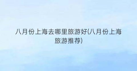 八月份上海去哪里旅游好(八月份上海旅游推荐)