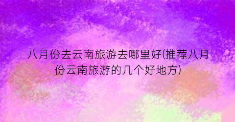 八月份去云南旅游去哪里好(推荐八月份云南旅游的几个好地方)
