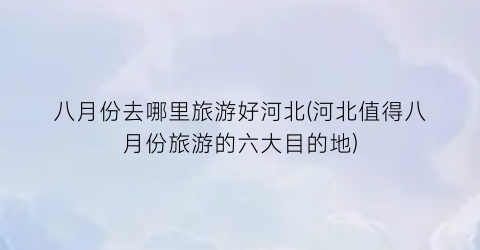 八月份去哪里旅游好河北(河北值得八月份旅游的六大目的地)