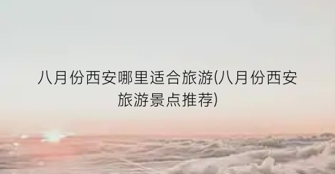 八月份西安哪里适合旅游(八月份西安旅游景点推荐)
