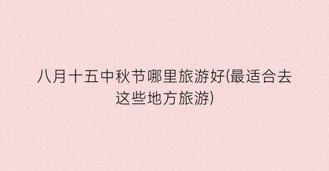 八月十五中秋节哪里旅游好(最适合去这些地方旅游)