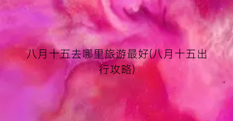 八月十五去哪里旅游最好(八月十五出行攻略)