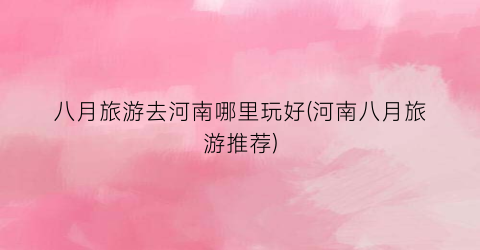 八月旅游去河南哪里玩好(河南八月旅游推荐)