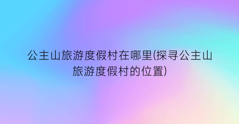 公主山旅游度假村在哪里(探寻公主山旅游度假村的位置)