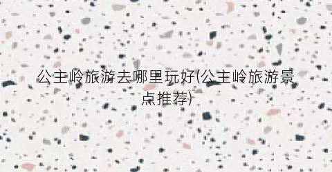 公主岭旅游去哪里玩好(公主岭旅游景点推荐)