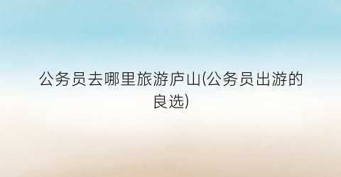 公务员去哪里旅游庐山(公务员出游的良选)