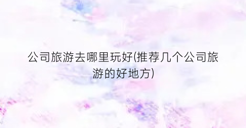 公司旅游去哪里玩好(推荐几个公司旅游的好地方)
