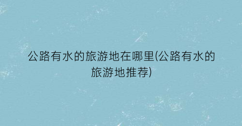 公路有水的旅游地在哪里(公路有水的旅游地推荐)