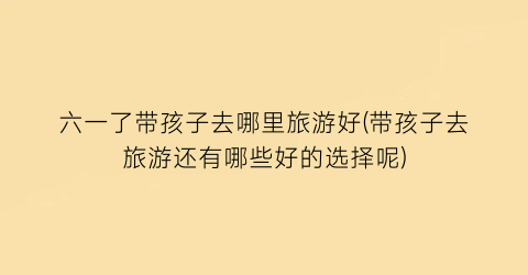 六一了带孩子去哪里旅游好(带孩子去旅游还有哪些好的选择呢)