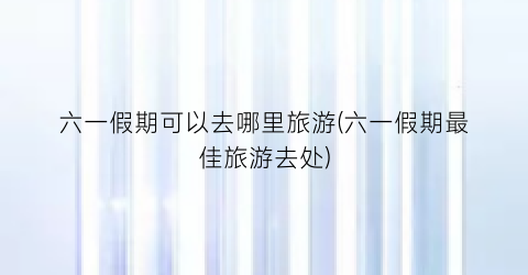 六一假期可以去哪里旅游(六一假期最佳旅游去处)