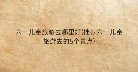 六一儿童旅游去哪里好(推荐六一儿童旅游去的5个景点)