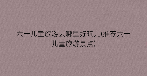 六一儿童旅游去哪里好玩儿(推荐六一儿童旅游景点)