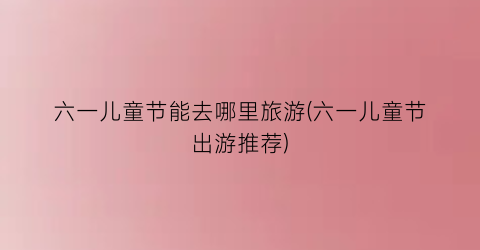 六一儿童节能去哪里旅游(六一儿童节出游推荐)