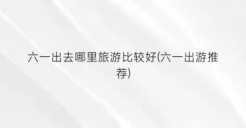 六一出去哪里旅游比较好(六一出游推荐)