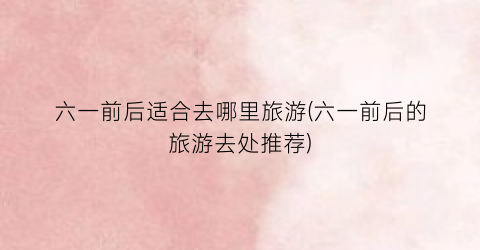 六一前后适合去哪里旅游(六一前后的旅游去处推荐)