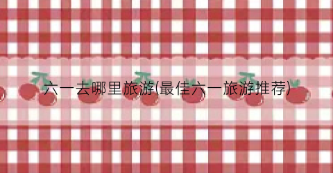 六一去哪里旅游(最佳六一旅游推荐)