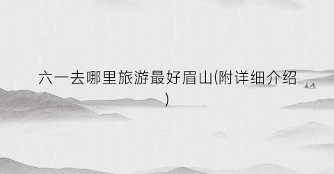 六一去哪里旅游最好眉山(附详细介绍)
