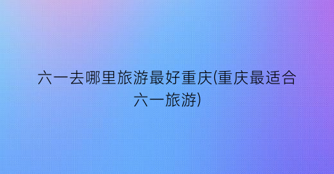 六一去哪里旅游最好重庆(重庆最适合六一旅游)