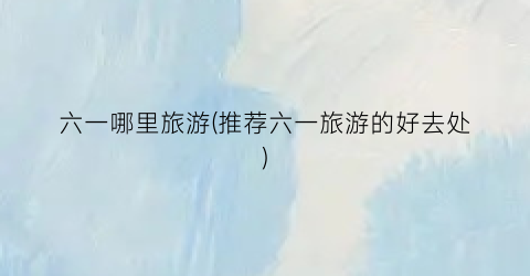六一哪里旅游(推荐六一旅游的好去处)