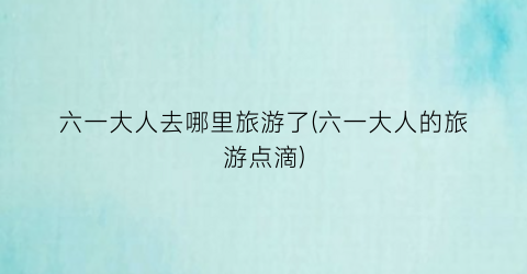 六一大人去哪里旅游了(六一大人的旅游点滴)