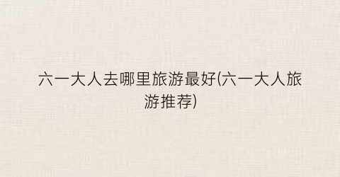 六一大人去哪里旅游最好(六一大人旅游推荐)