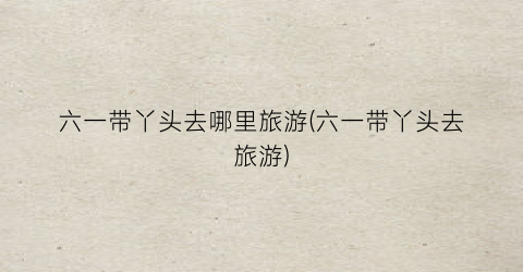 六一带丫头去哪里旅游(六一带丫头去旅游)