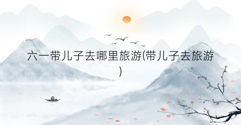 六一带儿子去哪里旅游(带儿子去旅游)