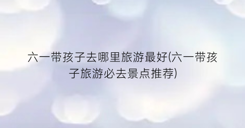 六一带孩子去哪里旅游最好(六一带孩子旅游必去景点推荐)