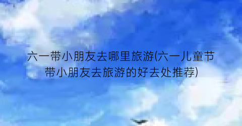 六一带小朋友去哪里旅游(六一儿童节带小朋友去旅游的好去处推荐)