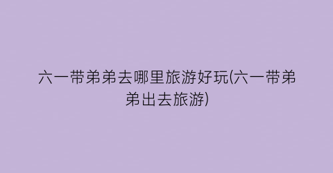 六一带弟弟去哪里旅游好玩(六一带弟弟出去旅游)