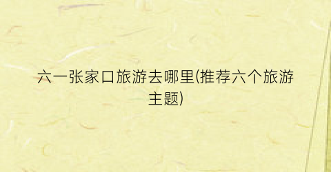 六一张家口旅游去哪里(推荐六个旅游主题)