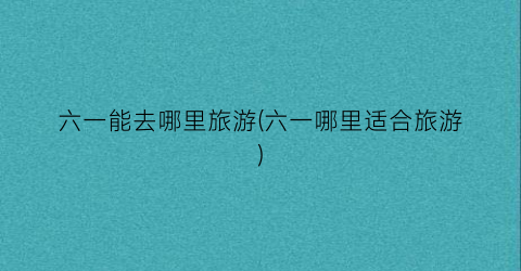六一能去哪里旅游(六一哪里适合旅游)