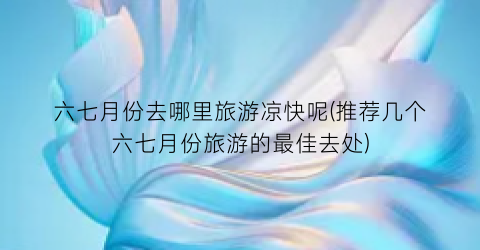 六七月份去哪里旅游凉快呢(推荐几个六七月份旅游的最佳去处)