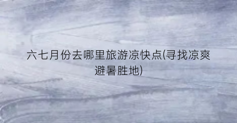 六七月份去哪里旅游凉快点(寻找凉爽避暑胜地)