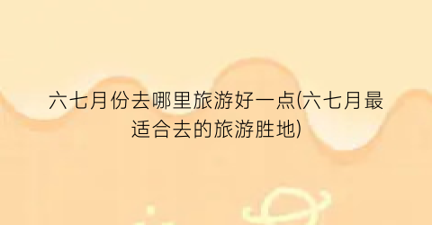 六七月份去哪里旅游好一点(六七月最适合去的旅游胜地)