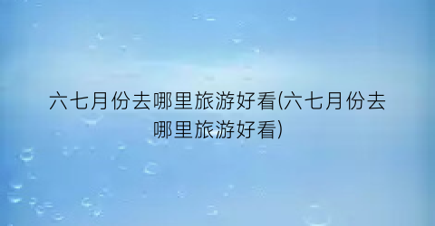 六七月份去哪里旅游好看(六七月份去哪里旅游好看)