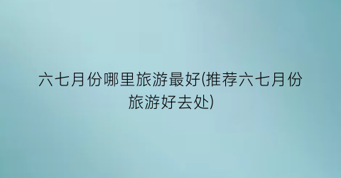 六七月份哪里旅游最好(推荐六七月份旅游好去处)