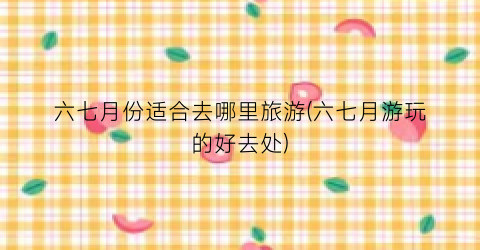 六七月份适合去哪里旅游(六七月游玩的好去处)