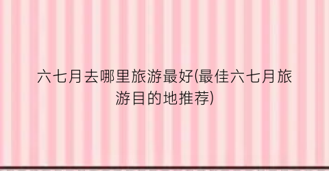 六七月去哪里旅游最好(最佳六七月旅游目的地推荐)