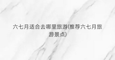六七月适合去哪里旅游(推荐六七月旅游景点)
