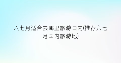 六七月适合去哪里旅游国内(推荐六七月国内旅游地)