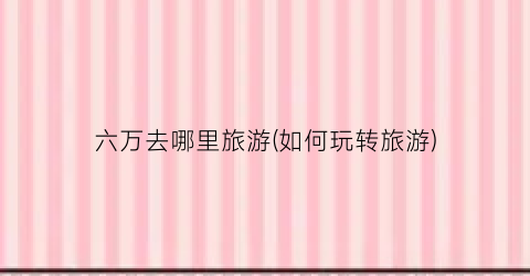 六万去哪里旅游(如何玩转旅游)