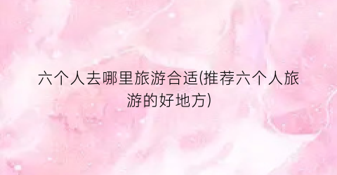 六个人去哪里旅游合适(推荐六个人旅游的好地方)