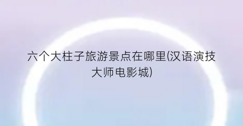 六个大柱子旅游景点在哪里(汉语演技大师电影城)
