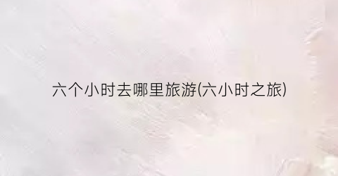 六个小时去哪里旅游(六小时之旅)