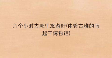 六个小时去哪里旅游好(体验古雅的南越王博物馆)